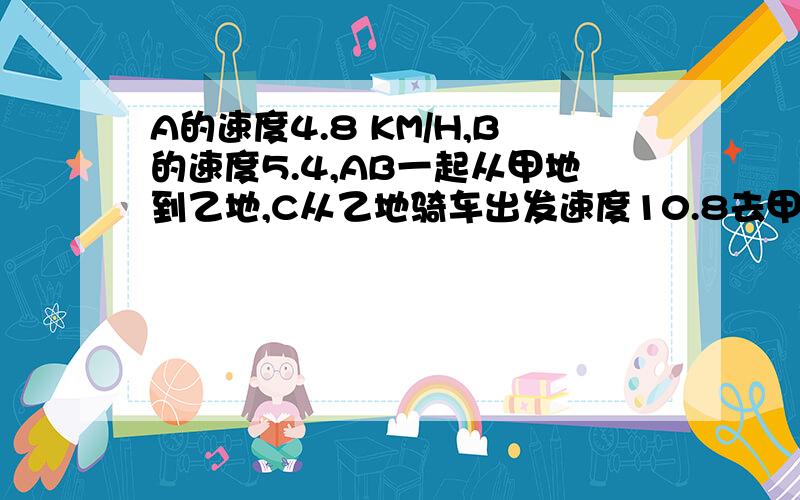 A的速度4.8 KM/H,B的速度5.4,AB一起从甲地到乙地,C从乙地骑车出发速度10.8去甲地,他们三人同时出发,B与C相遇5分钟后,A与C也相遇,求C从乙地到甲地用多少小时?（4.8+10.8）*5/60＝1.3KM1.3/（5.4-1.8）＝1