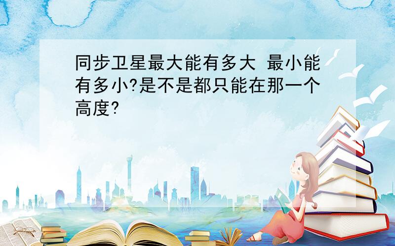 同步卫星最大能有多大 最小能有多小?是不是都只能在那一个高度?