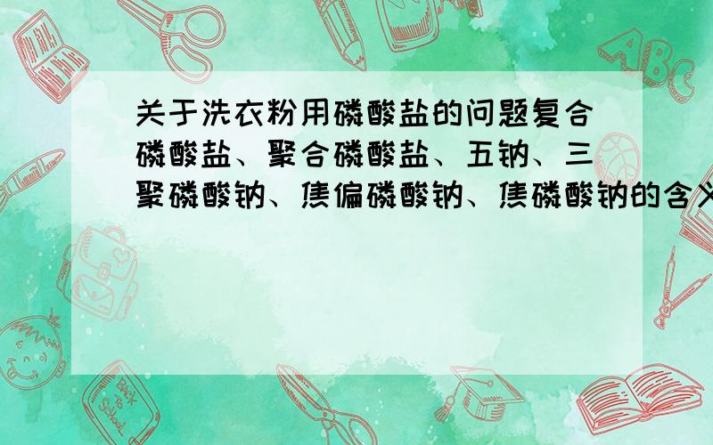 关于洗衣粉用磷酸盐的问题复合磷酸盐、聚合磷酸盐、五钠、三聚磷酸钠、焦偏磷酸钠、焦磷酸钠的含义、相互关系和用途.越详细越好,