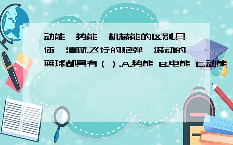 动能、势能、机械能的区别.具体,清晰.飞行的炮弹、滚动的篮球都具有（）.A.势能 B.电能 C.动能 D.光能除了回答麻烦也解释一下动能、势能、机械能的区别。