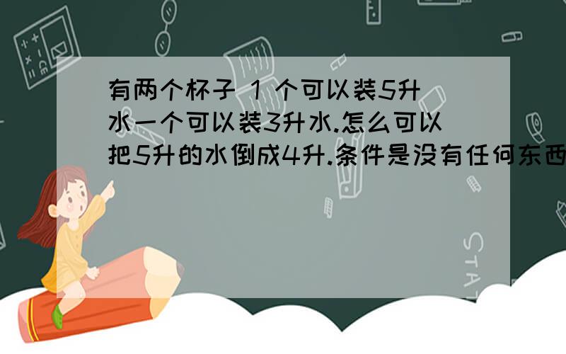 有两个杯子 1 个可以装5升水一个可以装3升水.怎么可以把5升的水倒成4升.条件是没有任何东西测量.可以泼水,倒一次要倒满,可以无限加水 ...OKOK.