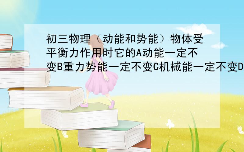 初三物理（动能和势能）物体受平衡力作用时它的A动能一定不变B重力势能一定不变C机械能一定不变D以上都正确