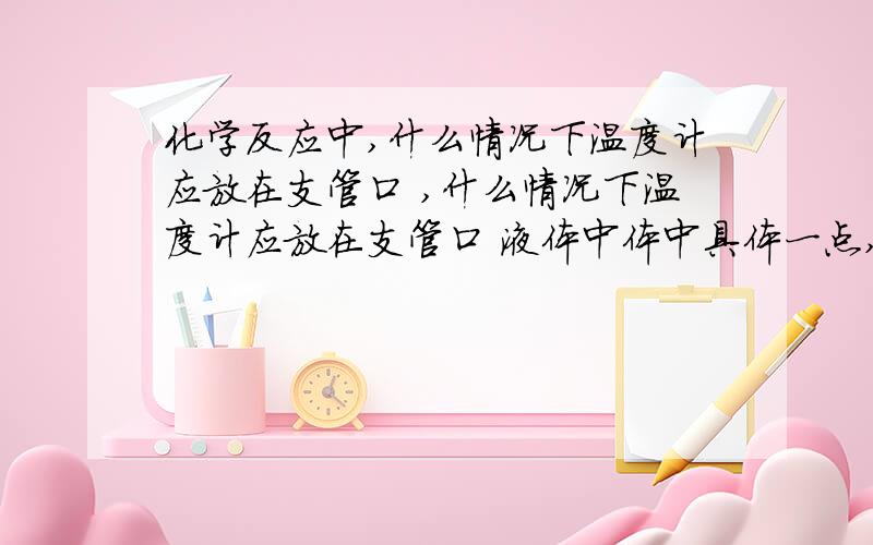 化学反应中,什么情况下温度计应放在支管口 ,什么情况下温度计应放在支管口 液体中体中具体一点,还有原因,十分感谢!