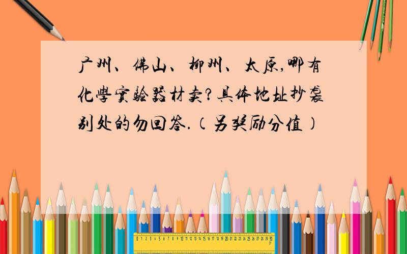 广州、佛山、柳州、太原,哪有化学实验器材卖?具体地址抄袭别处的勿回答.（另奖励分值）