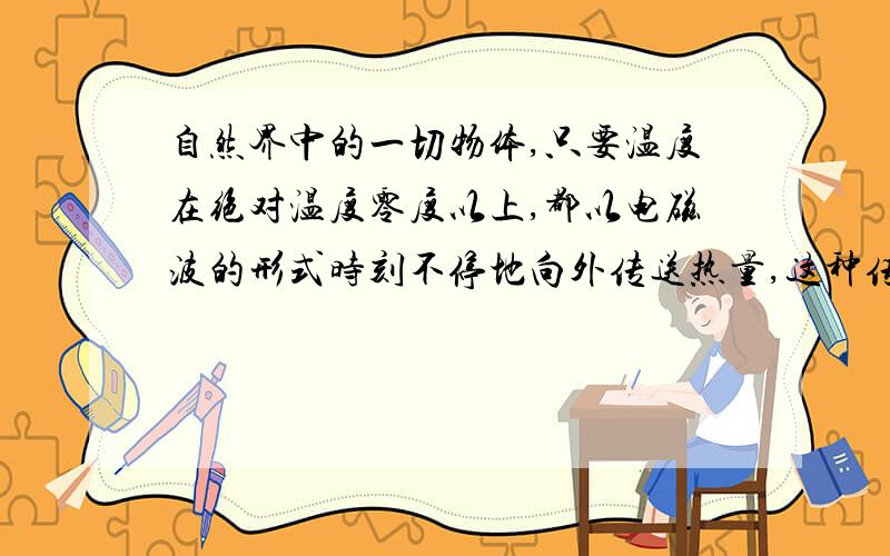 自然界中的一切物体,只要温度在绝对温度零度以上,都以电磁波的形式时刻不停地向外传送热量,这种传送能自然界中的一切物体，只要温度在绝对温度零度以上，都以电磁波的形式时刻不停