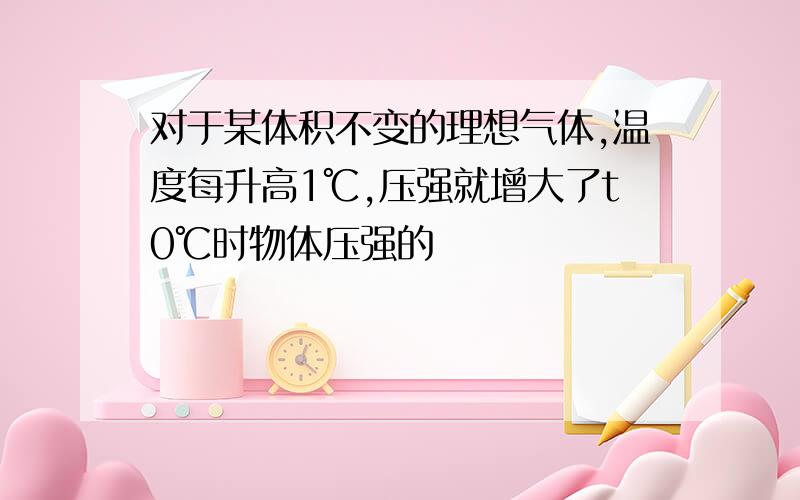 对于某体积不变的理想气体,温度每升高1℃,压强就增大了t0℃时物体压强的