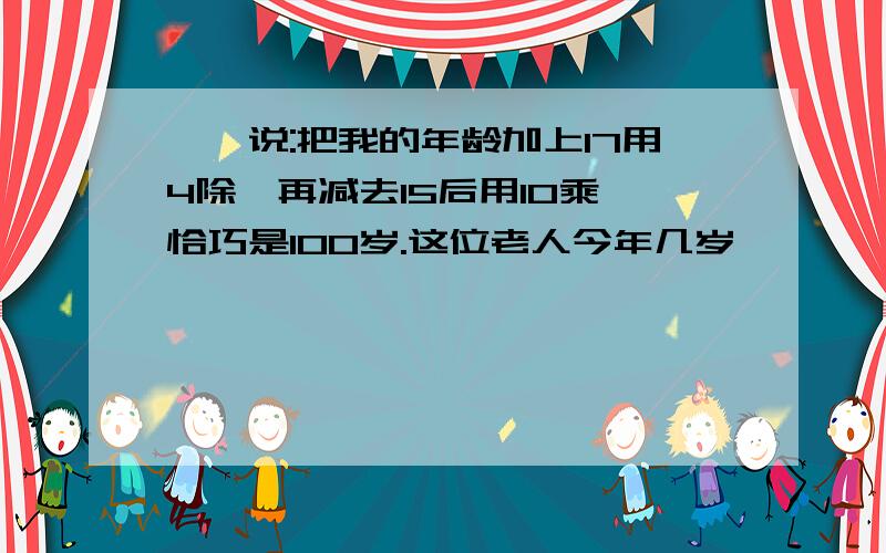 ××说:把我的年龄加上17用4除,再减去15后用10乘,恰巧是100岁.这位老人今年几岁