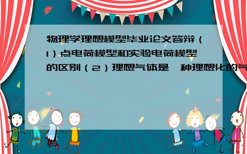 物理学理想模型毕业论文答辩（1）点电荷模型和实验电荷模型的区别（2）理想气体是一种理想化的气体模型,从气体理论的观点看,理想气体的围观模型对分子有何要求（3）物理学中为什么