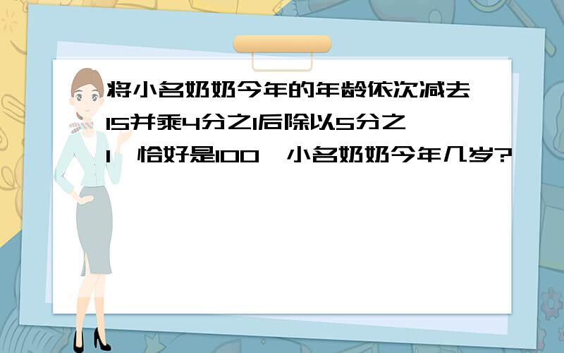 将小名奶奶今年的年龄依次减去15并乘4分之1后除以5分之1,恰好是100,小名奶奶今年几岁?