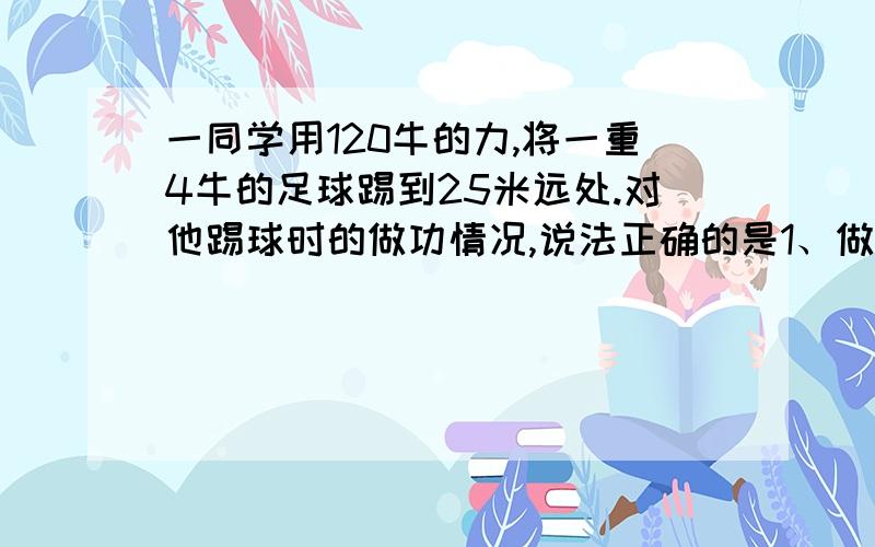 一同学用120牛的力,将一重4牛的足球踢到25米远处.对他踢球时的做功情况,说法正确的是1、做功3000焦2、做功1000焦3、没做功4、做了功,但条件不足,无法计算做功的多少