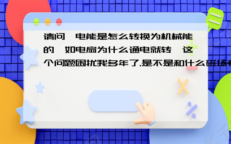 请问,电能是怎么转换为机械能的,如电扇为什么通电就转,这个问题困扰我多年了.是不是和什么磁场有关啊,是的话是怎么通过磁场转换的啊