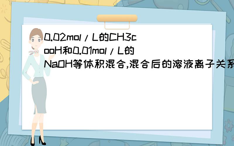 0.02mol/L的CH3cooH和0.01mol/L的NaOH等体积混合,混合后的溶液离子关系是?c(CH3COOH)+c(CH3COO-)=0.01mol