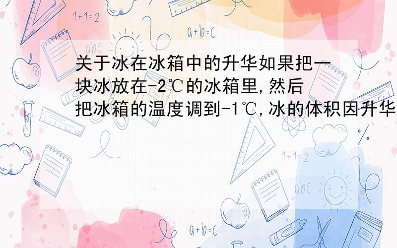 关于冰在冰箱中的升华如果把一块冰放在-2℃的冰箱里,然后把冰箱的温度调到-1℃,冰的体积因升华而减小吗?