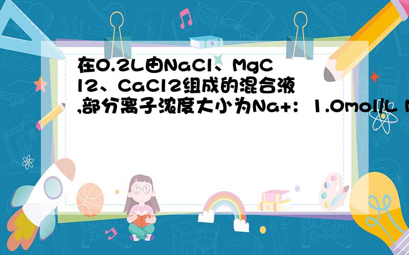 在0.2L由NaCl、MgCl2、CaCl2组成的混合液,部分离子浓度大小为Na+：1.0mol/L Mg2+：0.5mol/L Cl-：3.0mol/L（1）在混合液中,NaCl 的物质的量为------mol,含溶质MgCl2的质量为_______g（2）在混合液中CaCl2的物质的