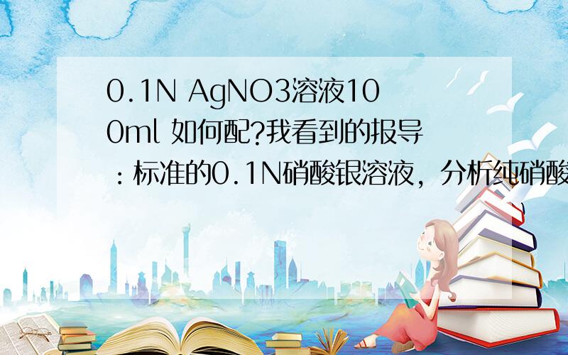 0.1N AgNO3溶液100ml 如何配?我看到的报导：标准的0.1N硝酸银溶液，分析纯硝酸银于120℃干燥2小时，冷却。准确称取17.000g溶解于水，在棕色容量瓶中，稀释至1L。我要配100ml，用1.7000g硝酸银，