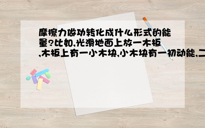 摩擦力做功转化成什么形式的能量?比如,光滑地面上放一木板,木板上有一小木块,小木块有一初动能,二者间存在摩擦力,那么在以后的运动过程中,木块的动能是否转化为木板动能和木板内能?