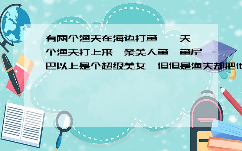 有两个渔夫在海边打鱼,一天一个渔夫打上来一条美人鱼,鱼尾巴以上是个超级美女,但但是渔夫却把他放掉了 另一个问WHY 他回答：how