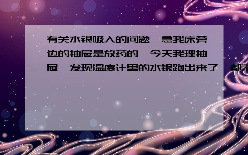 有关水银吸入的问题,急我床旁边的抽屉是放药的,今天我理抽屉,发现温度计里的水银跑出来了,都不知道是什么时候的事了,我昨天晚上开始有点头痛,但不知道是不是心理作用的关系,我一直牙