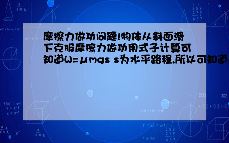 摩擦力做功问题!物体从斜面滑下克服摩擦力做功用式子计算可知道W=μmgs s为水平路程,所以可知道摩擦力做功的多少和斜面角度无关,只和摩擦系数μ,水平位移s有关.那位大虾能从纯物理角度