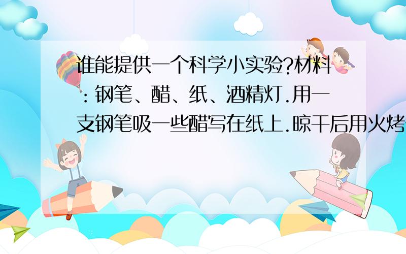 谁能提供一个科学小实验?材料：钢笔、醋、纸、酒精灯.用一支钢笔吸一些醋写在纸上.晾干后用火烤一烤,就会出现你写的字,