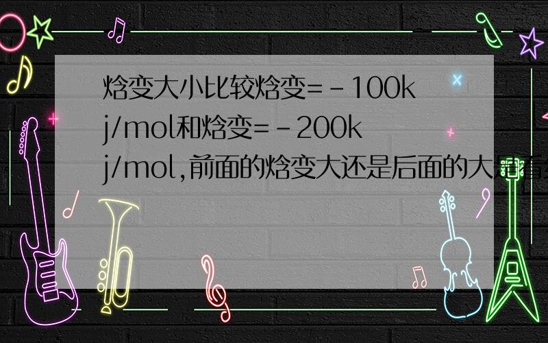 焓变大小比较焓变=-100kj/mol和焓变=-200kj/mol,前面的焓变大还是后面的大是看绝对值还是要看“-”号的?