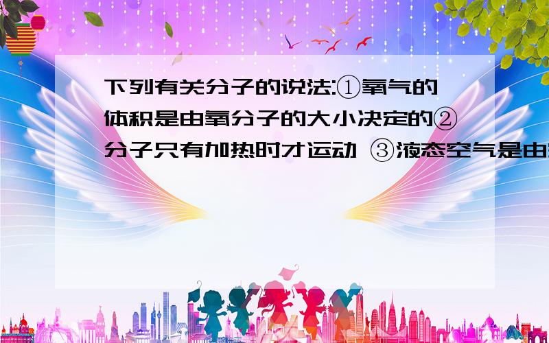 下列有关分子的说法:①氧气的体积是由氧分子的大小决定的②分子只有加热时才运动 ③液态空气是由空气分子构成的 ④因为液态氢和氢气的状态不同,所以他们的化学性质也不同 ⑤V1毫升水