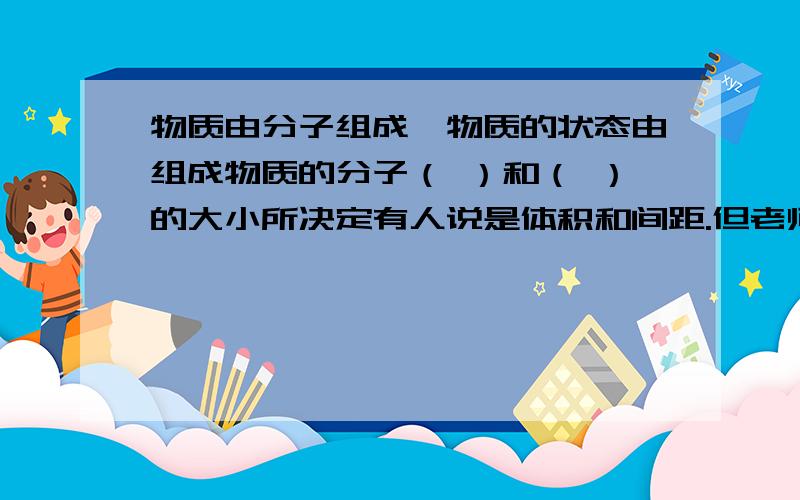 物质由分子组成,物质的状态由组成物质的分子（ ）和（ ）的大小所决定有人说是体积和间距.但老师说错了.急  在线等