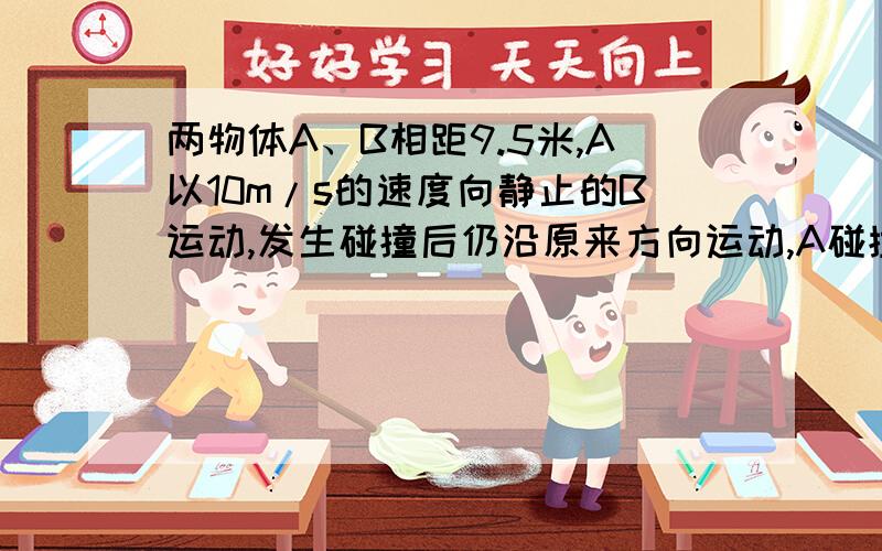 两物体A、B相距9.5米,A以10m/s的速度向静止的B运动,发生碰撞后仍沿原来方向运动,A碰撞前后共运行6秒而停下,A、B与地面间动摩擦因数μ=0.1,mA=2kg,mB=1kg,问B运动多长时间停止?