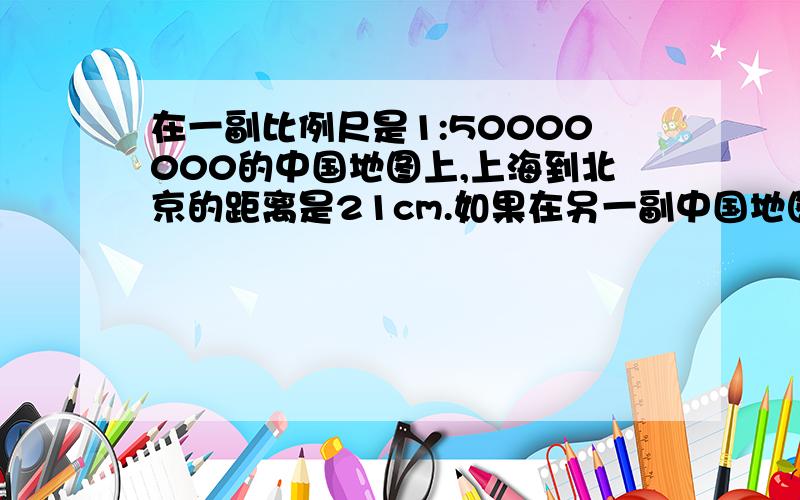 在一副比例尺是1:50000000的中国地图上,上海到北京的距离是21cm.如果在另一副中国地图上量得北京到上海的距离是42cm,则另一幅地图的比例尺是多少?