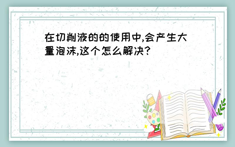 在切削液的的使用中,会产生大量泡沫,这个怎么解决?