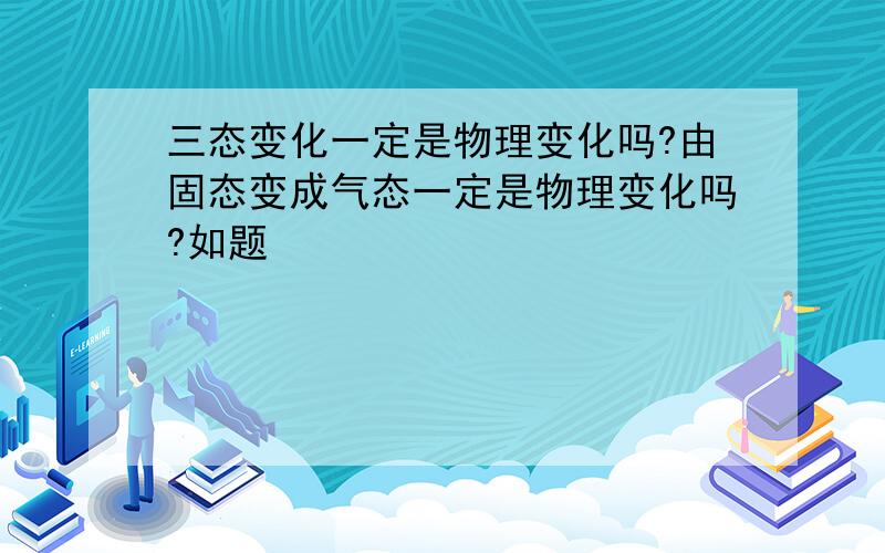 三态变化一定是物理变化吗?由固态变成气态一定是物理变化吗?如题