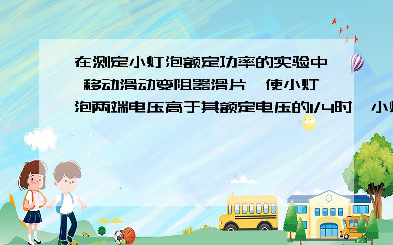 在测定小灯泡额定功率的实验中 移动滑动变阻器滑片,使小灯泡两端电压高于其额定电压的1/4时,小灯泡的实际功率和额定功率之比为