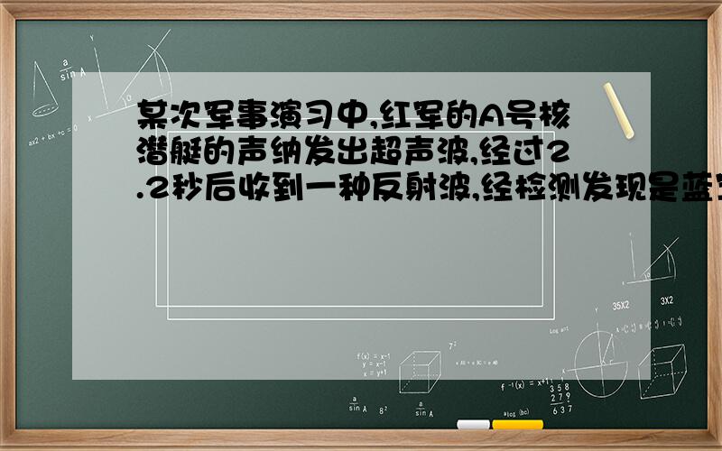 某次军事演习中,红军的A号核潜艇的声纳发出超声波,经过2.2秒后收到一种反射波,经检测发现是蓝军的B号常规潜艇正在前面潜伏阻击,则此时A号潜艇与B号潜艇相距多少米?（超声波在水中传播