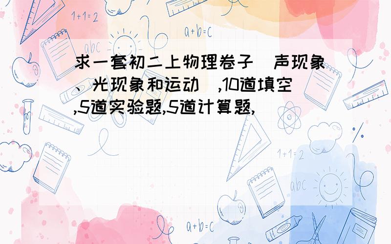 求一套初二上物理卷子（声现象、光现象和运动）,10道填空,5道实验题,5道计算题,