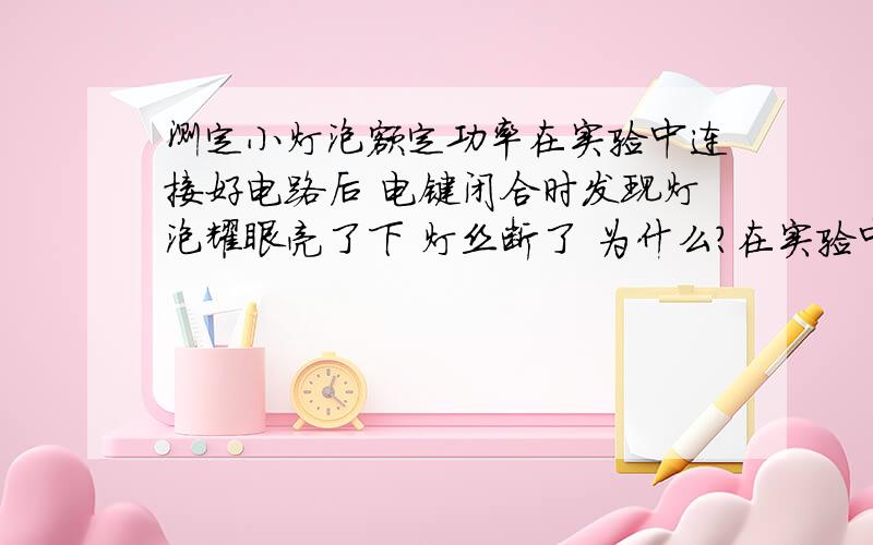 测定小灯泡额定功率在实验中连接好电路后 电键闭合时发现灯泡耀眼亮了下 灯丝断了 为什么?在实验中 电路连接正确 但在电键闭合之前 发现电流表已有示数 为什么?在实验中 某同学连接电