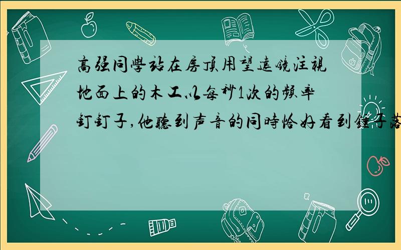 高强同学站在房顶用望远镜注视地面上的木工以每秒1次的频率钉钉子,他听到声音的同时恰好看到锤子落在钉子上的动作,木工停止锤击后,他又听到3次击锤声,木工离高强多远?