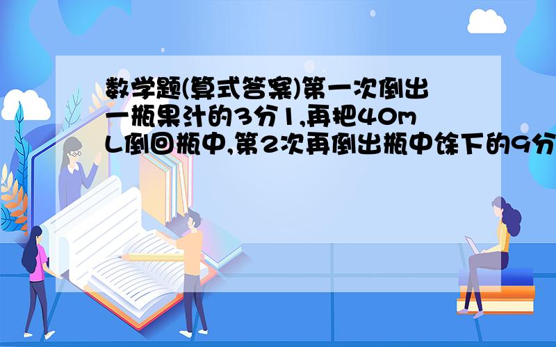 数学题(算式答案)第一次倒出一瓶果汁的3分1,再把40mL倒回瓶中,第2次再倒出瓶中馀下的9分5,又把180mL倒去,瓶中馀下60mL,瓶中原有果汁多少mL?