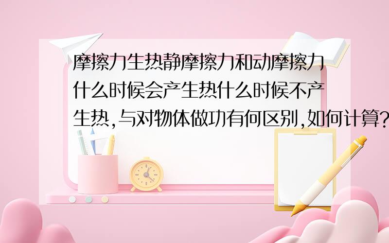 摩擦力生热静摩擦力和动摩擦力什么时候会产生热什么时候不产生热,与对物体做功有何区别,如何计算?我的问题重点在热，不是对物体做功，还有如何判断是否涉及机械能变化？