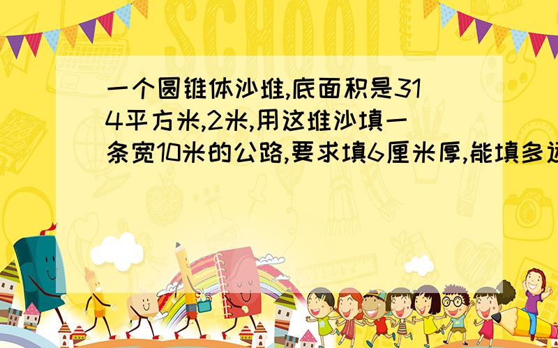 一个圆锥体沙堆,底面积是314平方米,2米,用这堆沙填一条宽10米的公路,要求填6厘米厚,能填多远?