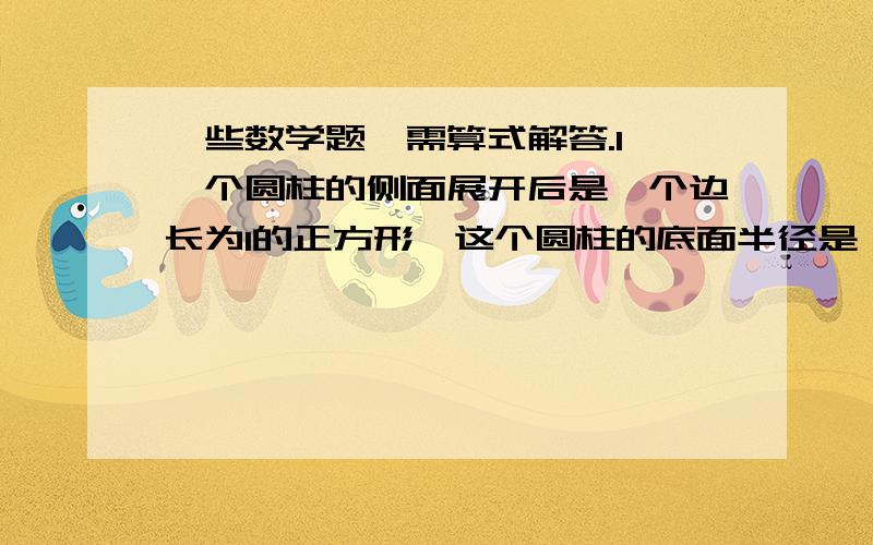 一些数学题,需算式解答.1、一个圆柱的侧面展开后是一个边长为1的正方形,这个圆柱的底面半径是（ ）.2、一个圆柱的侧面展开是一个正方形,正方形的边长等于圆柱的（ ）.3、圆柱的两个底