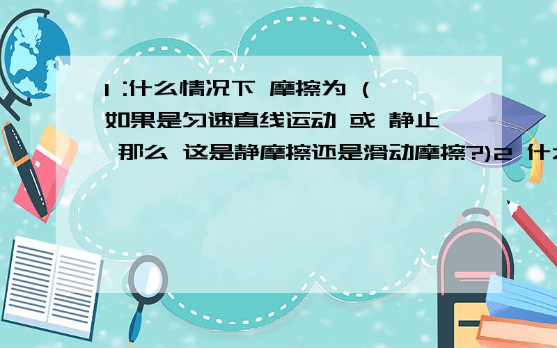 1 :什么情况下 摩擦为 (如果是匀速直线运动 或 静止 那么 这是静摩擦还是滑动摩擦?)2 什么情况下 摩擦 与压力等?3 什么情况下 摩擦 与 质量等?请勿摘录他人回答.能让我明白的 如果能把摩擦