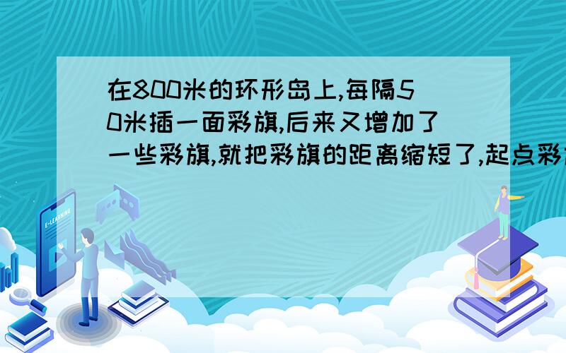 在800米的环形岛上,每隔50米插一面彩旗,后来又增加了一些彩旗,就把彩旗的距离缩短了,起点彩旗不动,重新插完后发现,一共有4面彩旗没动,现在彩旗的间隔是多少米