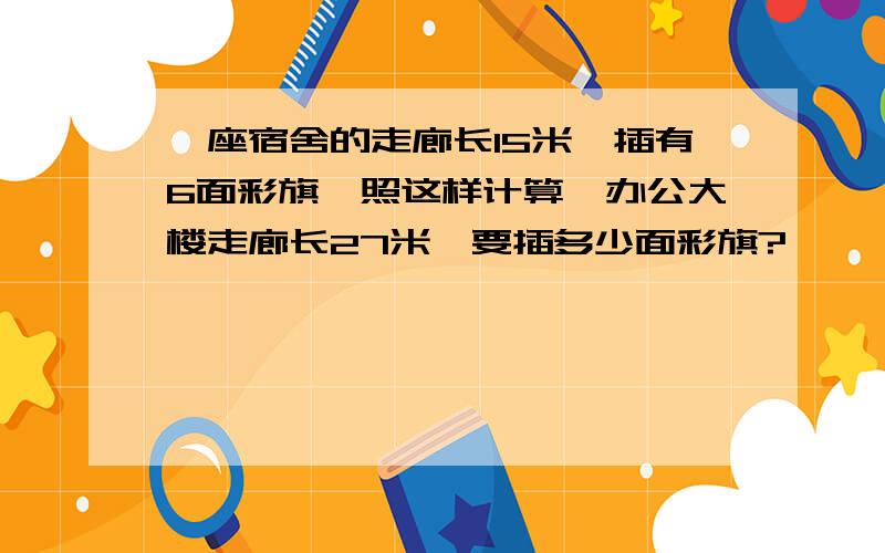 一座宿舍的走廊长15米,插有6面彩旗,照这样计算,办公大楼走廊长27米,要插多少面彩旗?