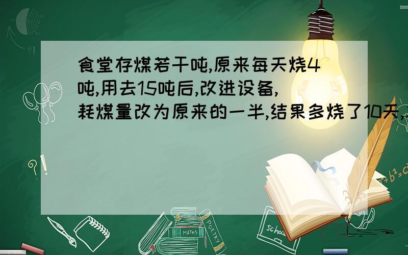 食堂存煤若干吨,原来每天烧4吨,用去15吨后,改进设备,耗煤量改为原来的一半,结果多烧了10天,求原存煤量.要正确的,不要瞎打的!