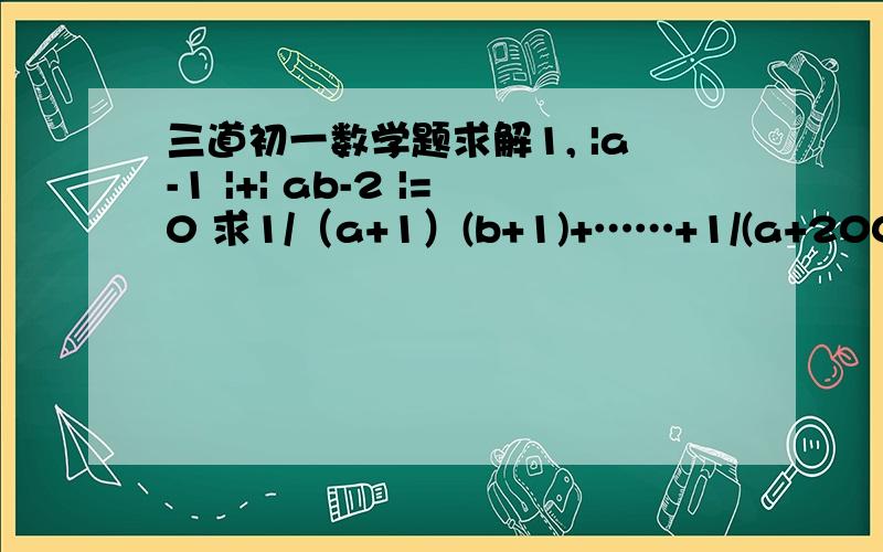 三道初一数学题求解1, |a-1 |+| ab-2 |=0 求1/（a+1）(b+1)+……+1/(a+2004)(b+2004)的值.2,已知| 1/x³ +x³-m |=-| 1/x+x-n |,其中m,n,x是数轴上的数,求证：m=n³-3n.3,a取什么值时,方程 ||x|-2|-1=a,无解?有解?