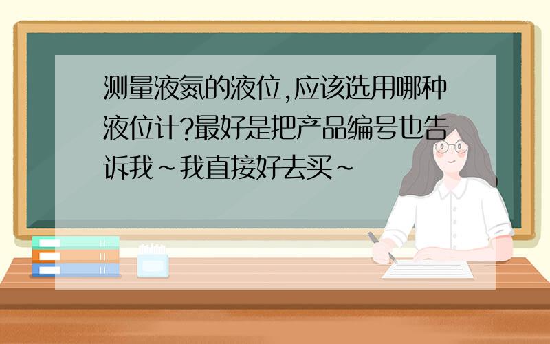 测量液氮的液位,应该选用哪种液位计?最好是把产品编号也告诉我~我直接好去买~