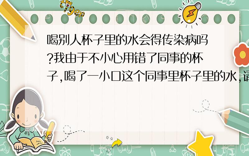 喝别人杯子里的水会得传染病吗?我由于不小心用错了同事的杯子,喝了一小口这个同事里杯子里的水,请问假如这个人有什么病我会被传染上吗?