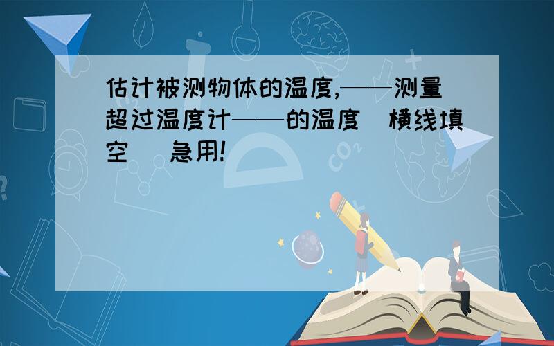 估计被测物体的温度,——测量超过温度计——的温度(横线填空） 急用!