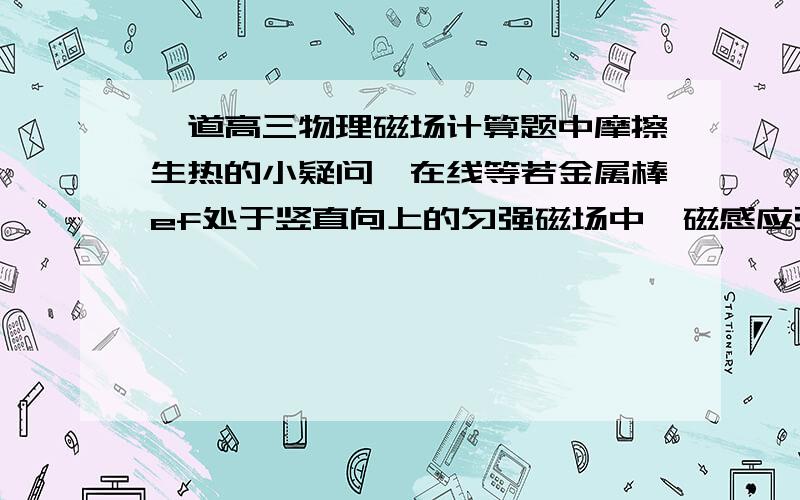 一道高三物理磁场计算题中摩擦生热的小疑问,在线等若金属棒ef处于竖直向上的匀强磁场中,磁感应强度B=2.0T,ef与导轨间的动摩擦因数μ=0.5．现使磁场以加速度a=5m/s2由静止开始向右匀加速运