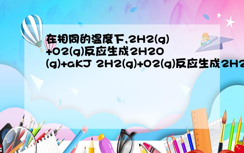 在相同的温度下,2H2(g)+O2(g)反应生成2H2O(g)+aKJ 2H2(g)+O2(g)反应生成2H2O(I)+bKJ.两个反应放出的热a与b的关系是(   )A.ab                C.a=b             D.2b=a我还想问下这里的g和I分别代表什么?谢谢了!